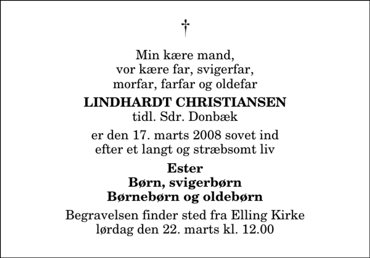 <p>Min kære mand, vor kære far, svigerfar, morfar, farfar og oldefar<br />Lindhardt Christiansen<br />tidl. Sdr. Donbæk<br />er den 17. marts 2008 sovet ind efter et langt og stræbsomt liv<br />Ester Børn, svigerbørn Børnebørn og oldebørn<br />Begravelsen finder sted fra Elling Kirke lørdag den 22. marts kl. 12.00</p>