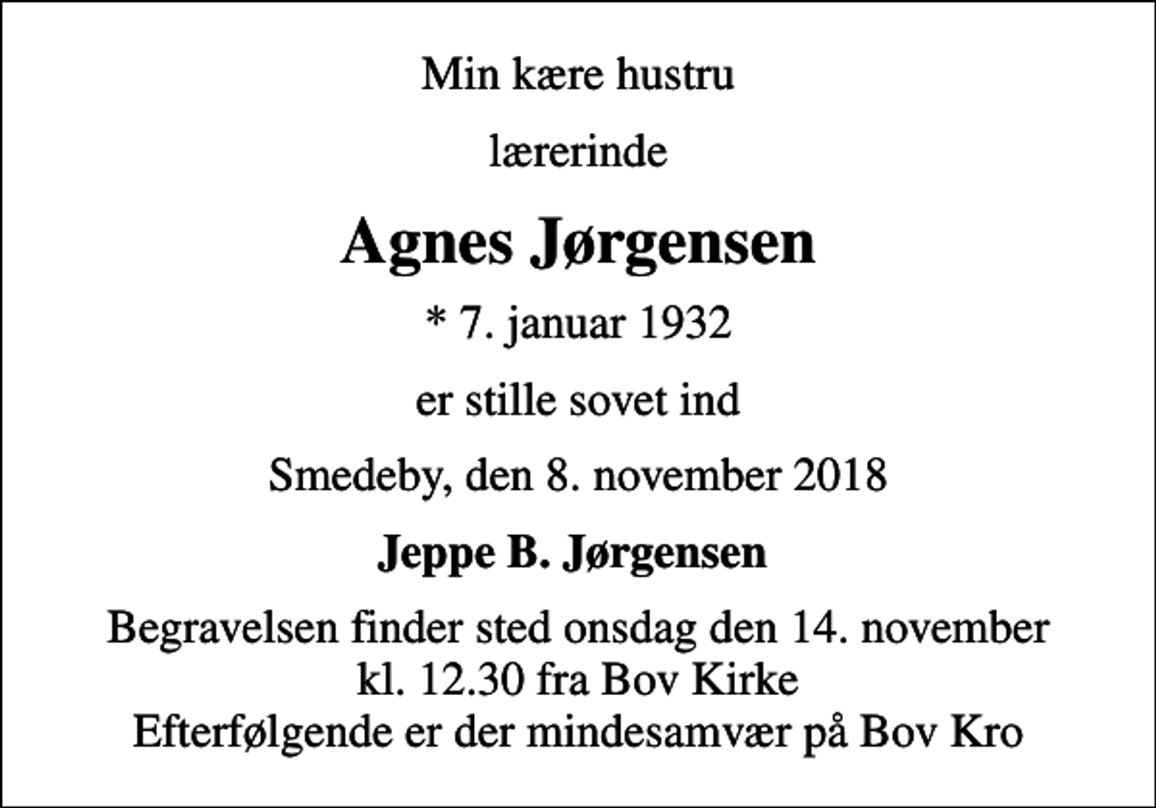 <p>Min kære hustru<br />lærerinde<br />Agnes Jørgensen<br />* 7. januar 1932<br />er stille sovet ind<br />Smedeby, den 8. november 2018<br />Jeppe B. Jørgensen<br />Begravelsen finder sted onsdag den 14. november kl. 12.30 fra Bov Kirke Efterfølgende er der mindesamvær på Bov Kro</p>