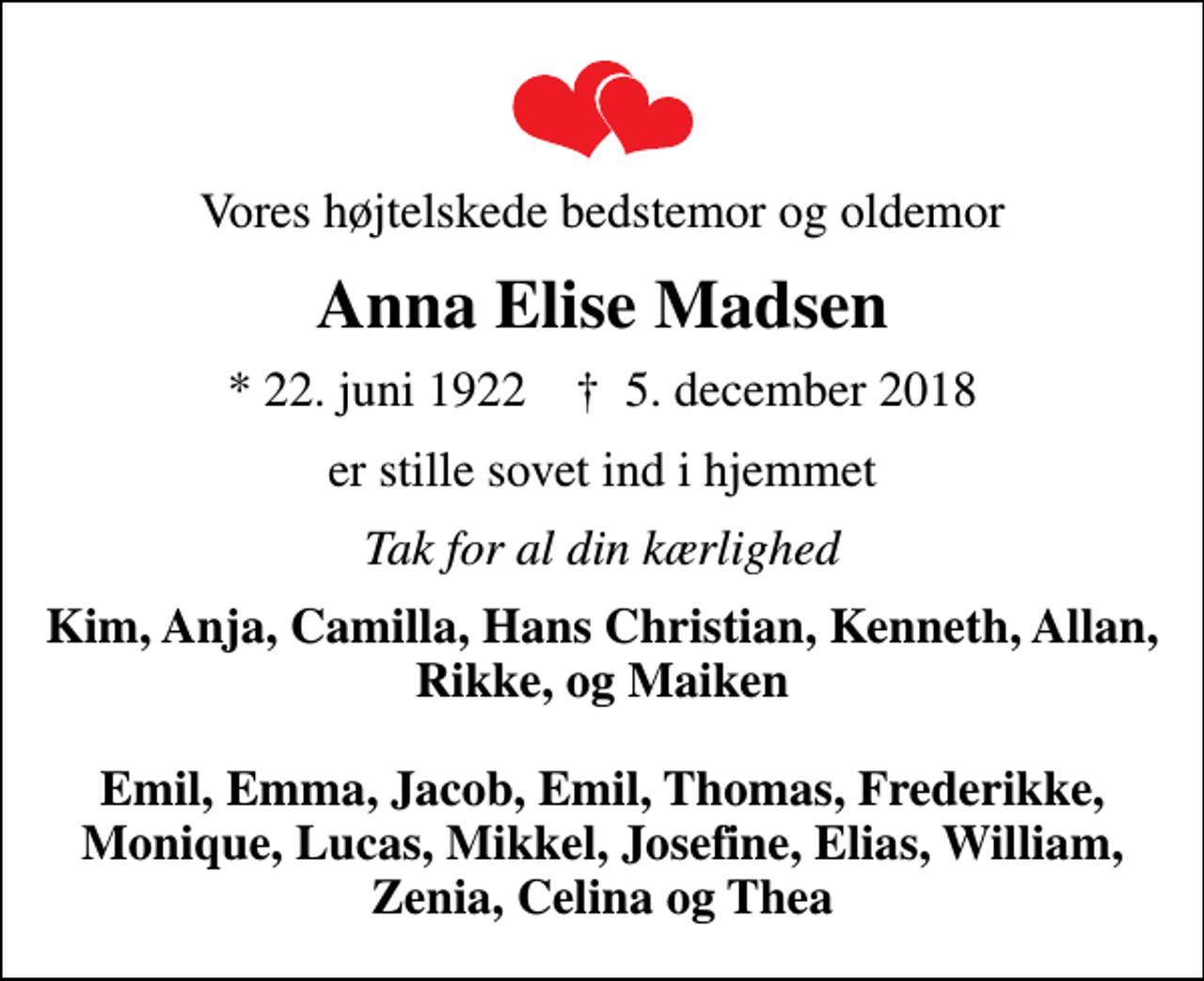 <p>Vores højtelskede bedstemor og oldemor<br />Anna Elise Madsen<br />* 22. juni 1922 ✝ 5. december 2018<br />er stille sovet ind i hjemmet<br />Tak for al din kærlighed<br />Kim, Anja, Camilla, Hans Christian, Kenneth, Allan, Rikke, og Maiken Emil, Emma, Jacob, Emil, Thomas, Frederikke, Monique, Lucas, Mikkel, Josefine, Elias, William, Zenia, Celina og Thea</p>