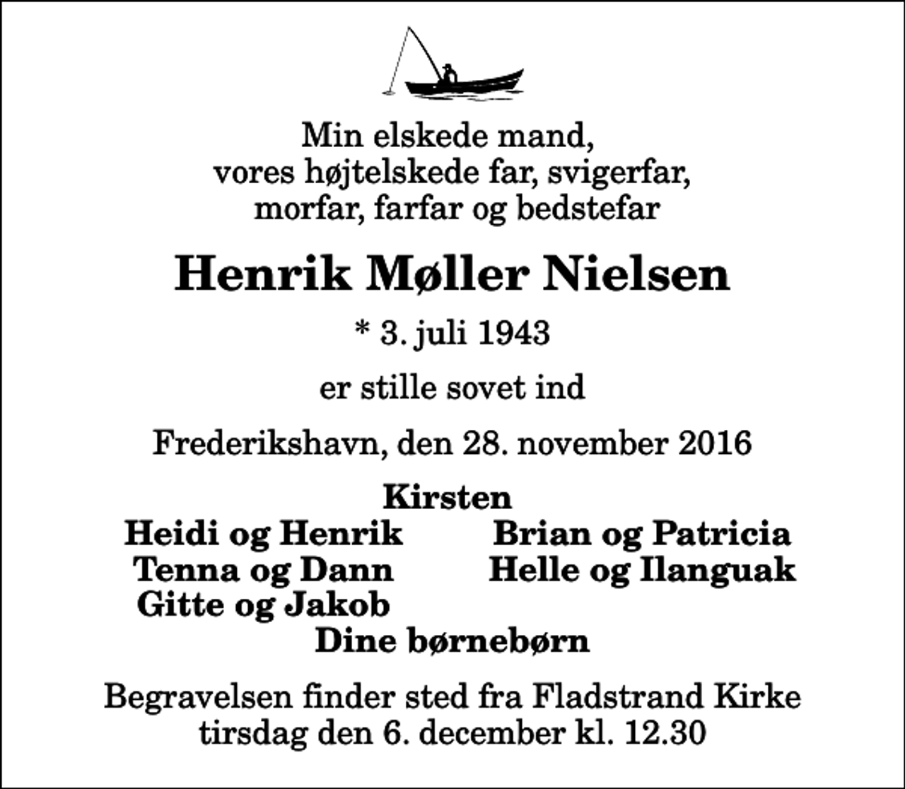 <p>Min elskede mand, vores højtelskede far, svigerfar, morfar, farfar og bedstefar<br />Henrik Møller Nielsen<br />* 3. juli 1943<br />er stille sovet ind<br />Frederikshavn, den 28. november 2016<br />Kirsten<br />Heidi og Henrik<br />Brian og Patricia<br />Tenna og Dann<br />Helle og Ilanguak<br />Gitte og Jakob<br />Begravelsen finder sted fra Fladstrand Kirke tirsdag den 6. december kl. 12.30</p>