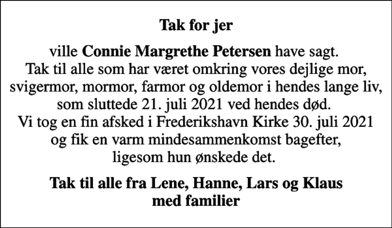 <p>Tak for jer<br />ville <em>Connie Margrethe Petersen</em> have sagt. Tak til alle som har været omkring vores dejlige mor, svigermor, mormor, farmor og oldemor i hendes lange liv, som sluttede 21. juli 2021 ved hendes død. Vi tog en fin afsked i Frederikshavn Kirke 30. juli 2021 og fik en varm mindesammenkomst bagefter, ligesom hun ønskede det.<br />Tak til alle fra Lene, Hanne, Lars og Klaus med familier</p>