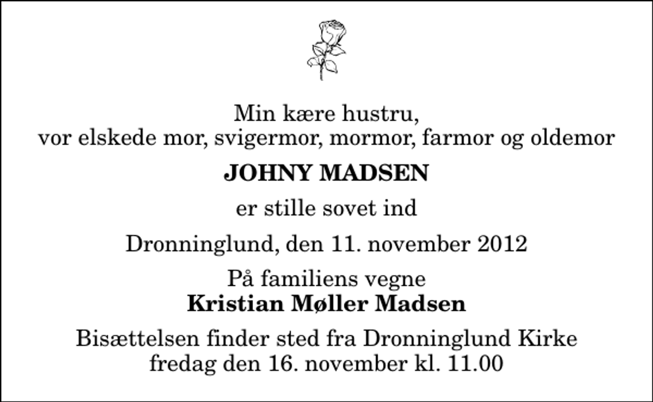 <p>Min kære hustru, vor elskede mor, svigermor, mormor, farmor og oldemor<br />Johny Madsen<br />er stille sovet ind<br />Dronninglund, den 11. november 2012<br />På familiens vegne<br />Kristian Møller Madsen<br />Bisættelsen finder sted fra Dronninglund Kirke fredag den 16. november kl. 11.00</p>