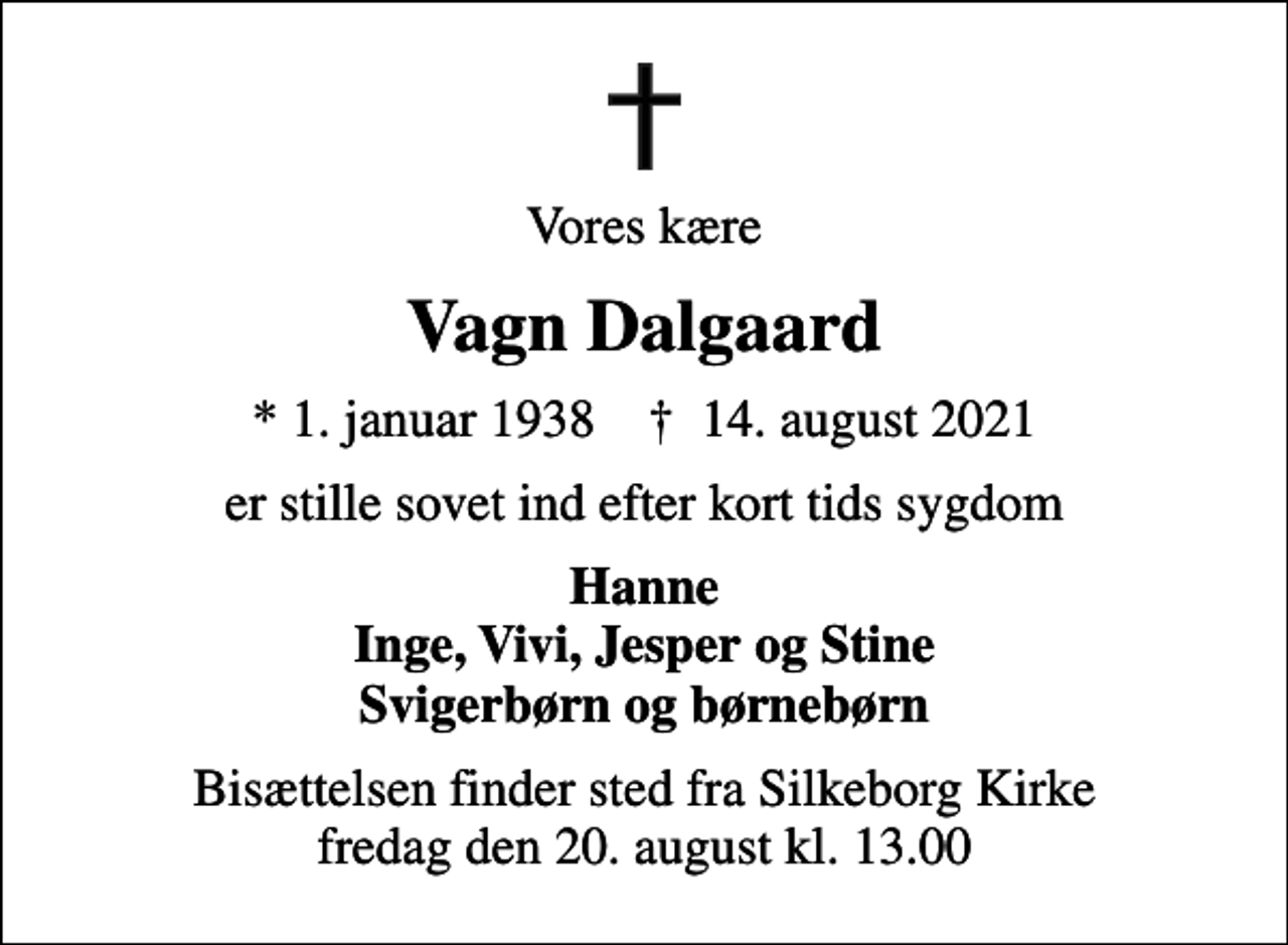 <p>Vores kære<br />Vagn Dalgaard<br />* 1. januar 1938 ✝ 14. august 2021<br />er stille sovet ind efter kort tids sygdom<br />Hanne Inge, Vivi, Jesper og Stine Svigerbørn og børnebørn<br />Bisættelsen finder sted fra Silkeborg Kirke fredag den 20. august kl. 13.00</p>