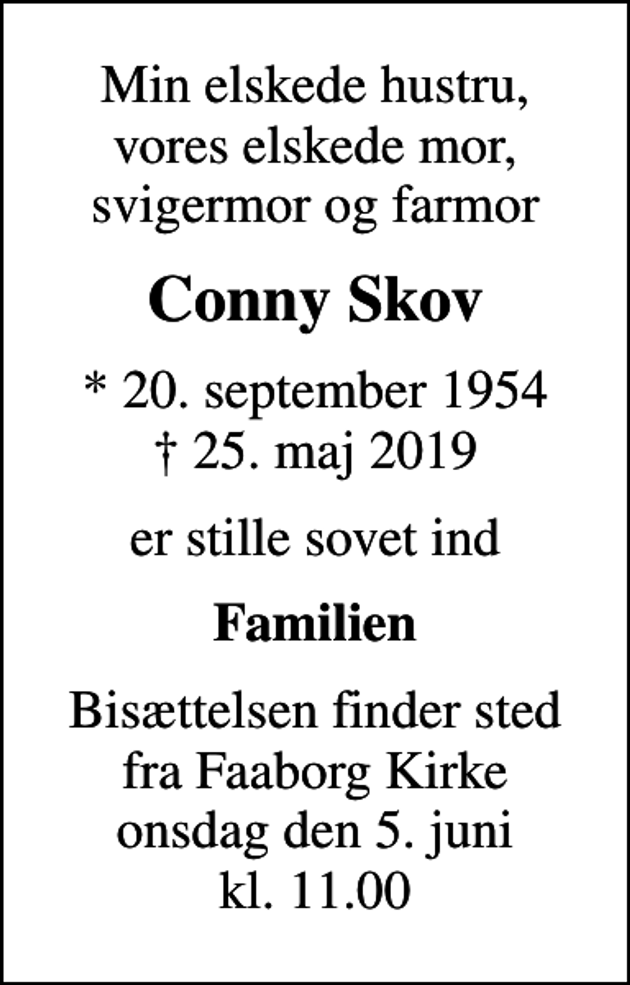 <p>Min elskede hustru, vores elskede mor, svigermor og farmor<br />Conny Skov<br />* 20. september 1954<br />✝ 25. maj 2019<br />er stille sovet ind<br />Familien<br />Bisættelsen finder sted fra Faaborg Kirke onsdag den 5. juni kl. 11.00</p>