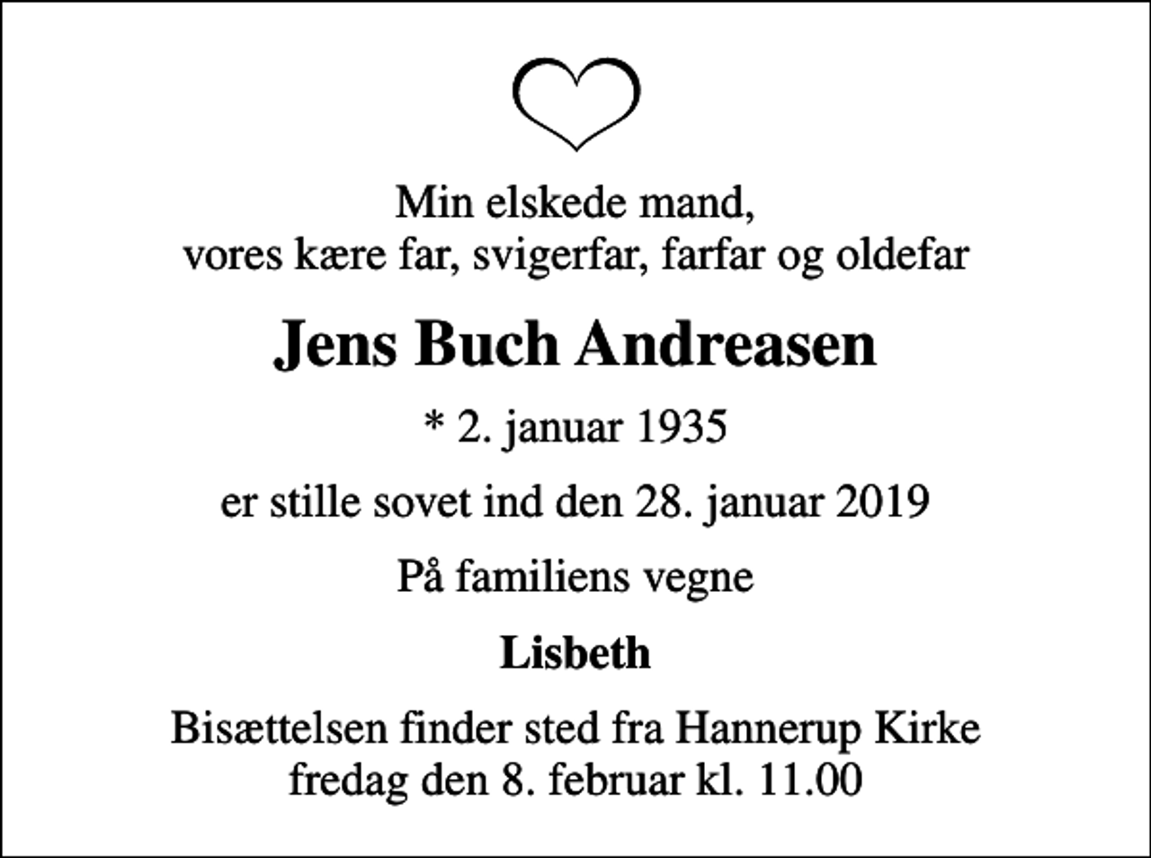 <p>Min elskede mand, vores kære far, svigerfar, farfar og oldefar<br />Jens Buch Andreasen<br />* 2. januar 1935<br />er stille sovet ind den 28. januar 2019<br />På familiens vegne<br />Lisbeth<br />Bisættelsen finder sted fra Hannerup Kirke fredag den 8. februar kl. 11.00</p>