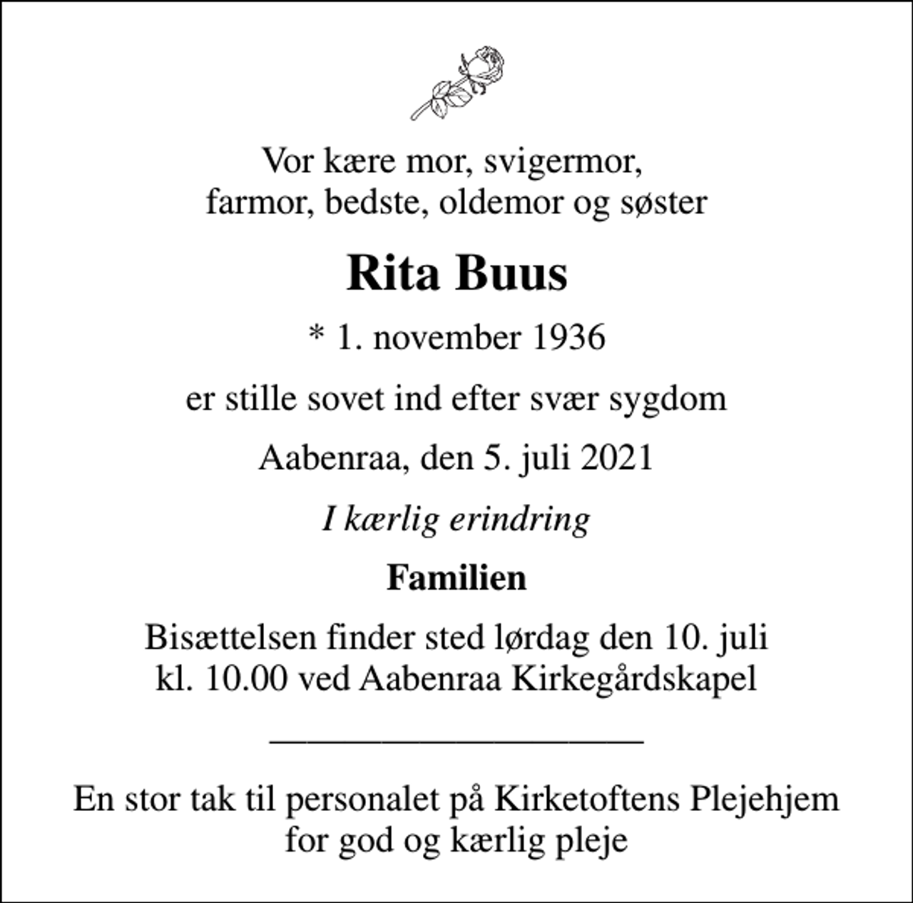 <p>Vor kære mor, svigermor, farmor, bedste, oldemor og søster<br />Rita Buus<br />* 1. november 1936<br />er stille sovet ind efter svær sygdom<br />Aabenraa, den 5. juli 2021<br />I kærlig erindring<br />Familien<br />Bisættelsen finder sted lørdag den 10. juli kl. 10.00 ved Aabenraa Kirkegårdskapel<br />En stor tak til personalet på Kirketoftens Plejehjem for god og kærlig pleje</p>