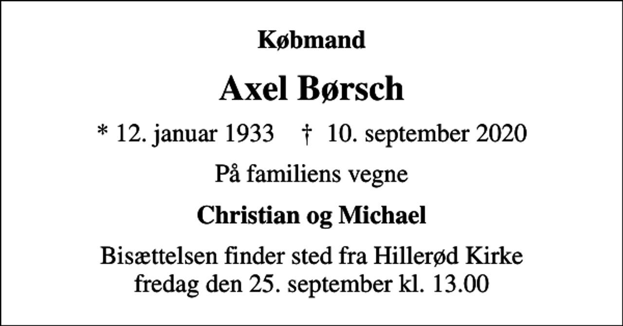 <p>Købmand<br />Axel Børsch<br />* 12. januar 1933 ✝ 10. september 2020<br />På familiens vegne<br />Christian og Michael<br />Bisættelsen finder sted fra Hillerød Kirke fredag den 25. september kl. 13.00</p>