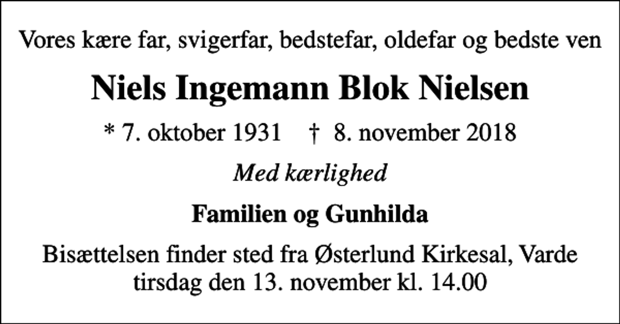 <p>Vores kære far, svigerfar, bedstefar, oldefar og bedste ven<br />Niels Ingemann Blok Nielsen<br />* 7. oktober 1931 ✝ 8. november 2018<br />Med kærlighed<br />Familien og Gunhilda<br />Bisættelsen finder sted fra Østerlund Kirkesal, Varde tirsdag den 13. november kl. 14.00</p>