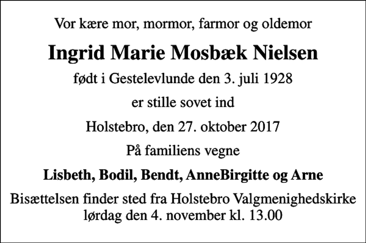 <p>Vor kære mor, mormor, farmor og oldemor<br />Ingrid Marie Mosbæk Nielsen<br />født i Gestelevlunde den 3. juli 1928<br />er stille sovet ind<br />Holstebro, den 27. oktober 2017<br />På familiens vegne<br />Lisbeth, Bodil, Bendt, AnneBirgitte og Arne<br />Bisættelsen finder sted fra Holstebro Valgmenighedskirke lørdag den 4. november kl. 13.00</p>