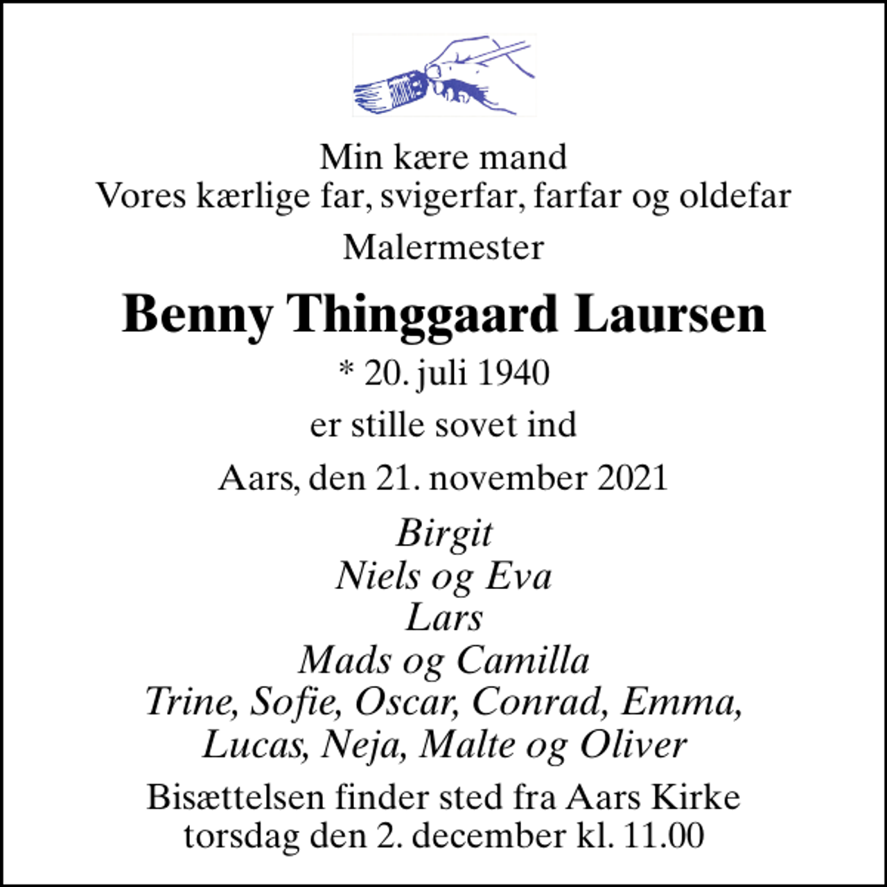 <p>Min kære mand Vores kærlige far, svigerfar, farfar og oldefar<br />Malermester<br />Benny Thinggaard Laursen<br />* 20. juli 1940<br />er stille sovet ind<br />Aars, den 21. november 2021<br />Birgit Niels og Eva Lars Mads og Camilla Trine, Sofie, Oscar, Conrad, Emma, Lucas, Neja, Malte og Oliver<br />Bisættelsen finder sted fra Aars Kirke torsdag den 2. december kl. 11.00</p>