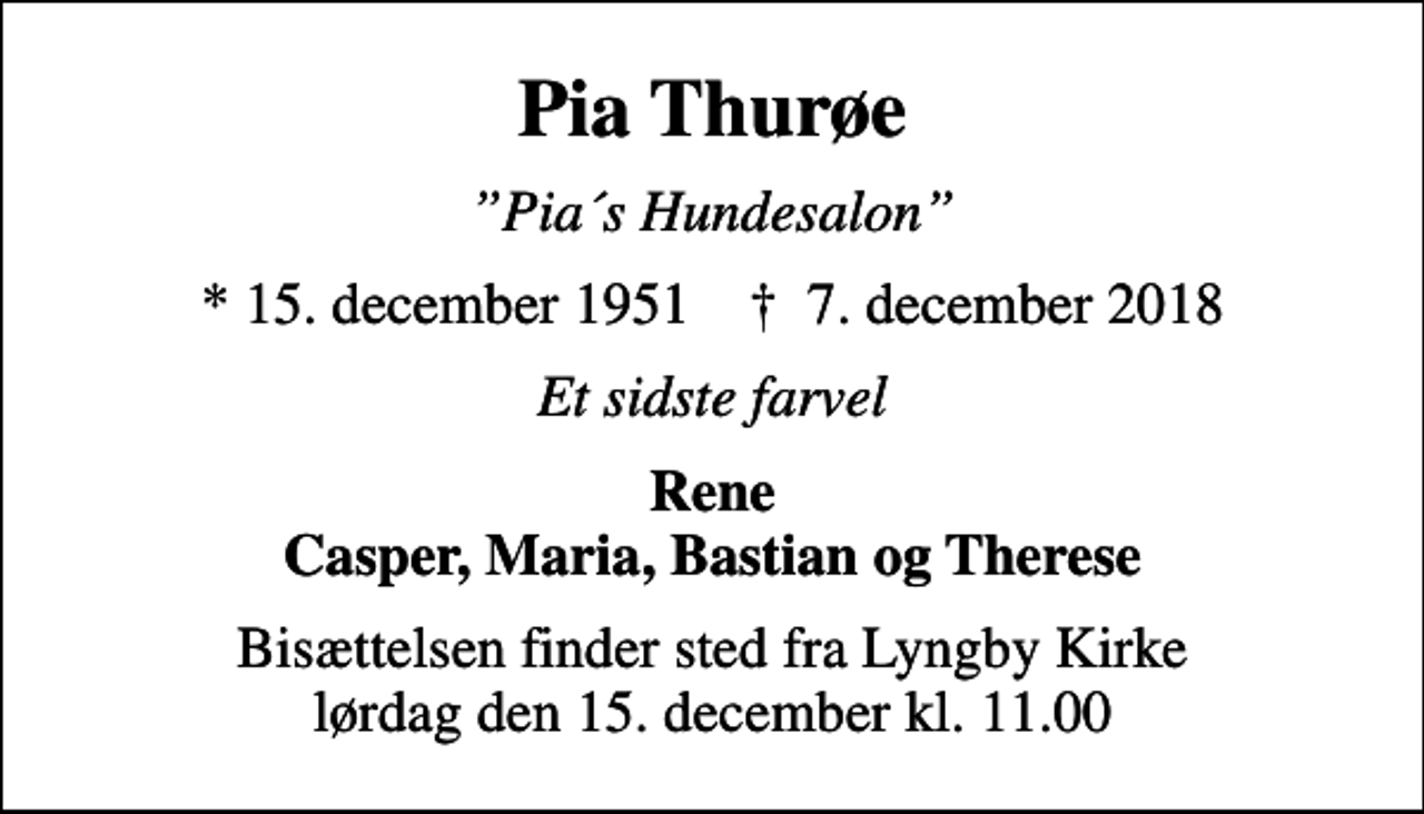 <p>Pia Thurøe<br />Pia´s Hundesalon<br />* 15. december 1951 ✝ 7. december 2018<br />Et sidste farvel<br />Rene Casper, Maria, Bastian og Therese<br />Bisættelsen finder sted fra Lyngby Kirke lørdag den 15. december kl. 11.00</p>