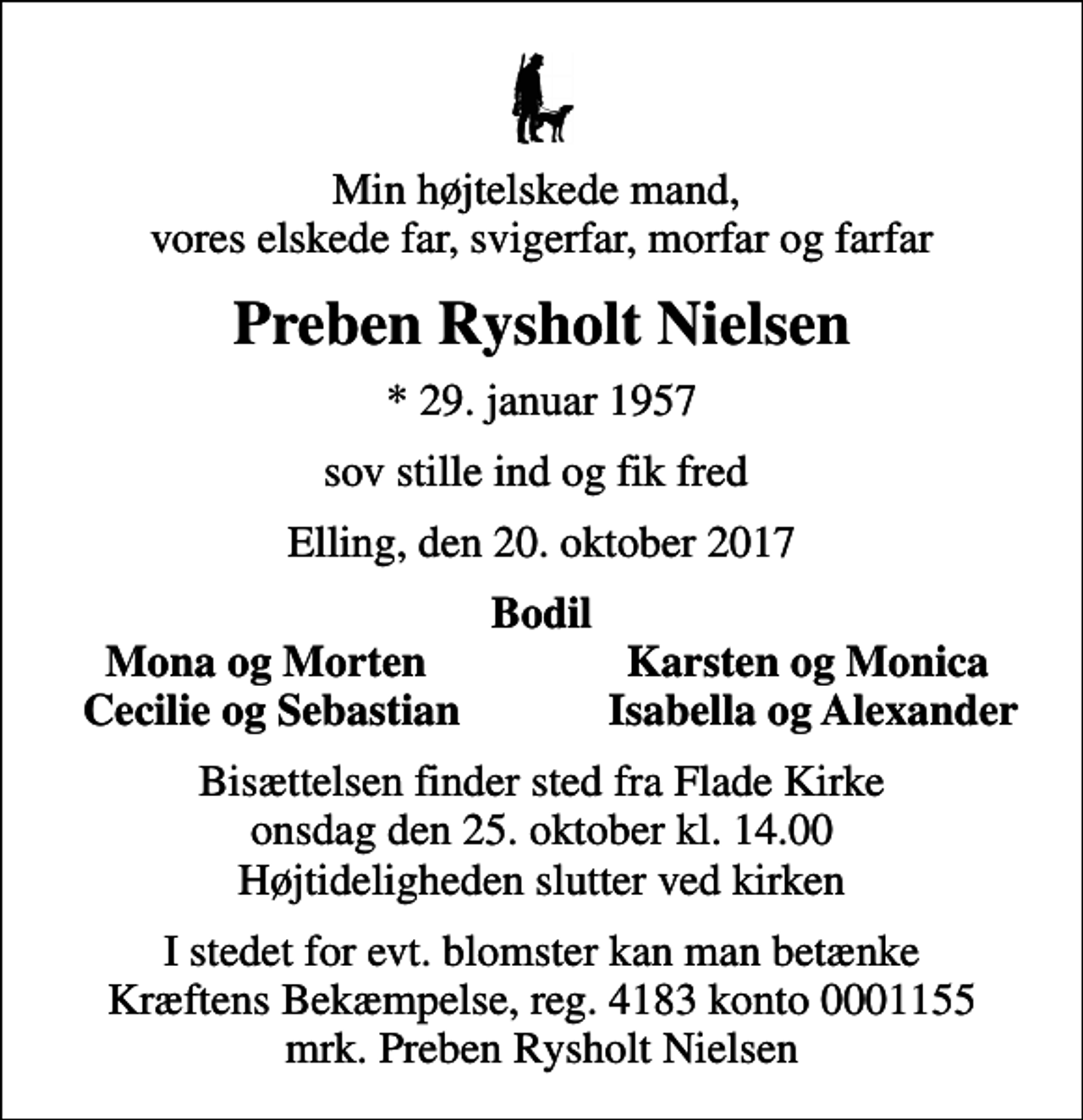<p>Min højtelskede mand, vores elskede far, svigerfar, morfar og farfar<br />Preben Rysholt Nielsen<br />* 29. januar 1957<br />sov stille ind og fik fred<br />Elling, den 20. oktober 2017<br />Bodil<br />Mona og Morten<br />Karsten og Monica<br />Cecilie og Sebastian<br />Isabella og Alexander<br />Bisættelsen finder sted fra Flade Kirke onsdag den 25. oktober kl. 14.00 Højtideligheden slutter ved kirken<br />I stedet for evt. blomster kan man betænke<br />Kræftens Bekæmpelse reg.4183konto0001155mrk. Preben Rysholt<br />Nielsen</p>