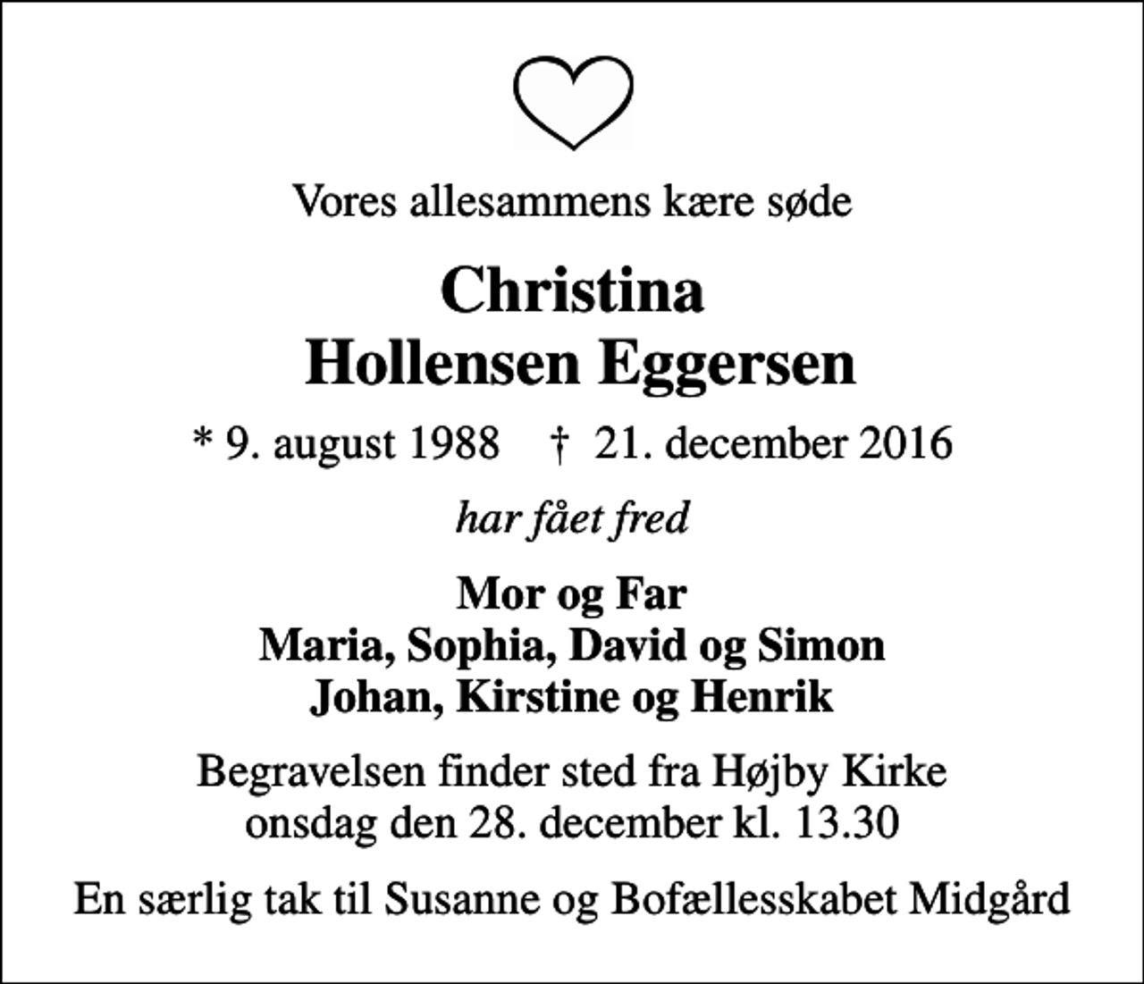 <p>Vores allesammens kære søde<br />Christina Hollensen Eggersen<br />* 9. august 1988 ✝ 21. december 2016<br />har fået fred<br />Mor og Far Maria, Sophia, David og Simon Johan, Kirstine og Henrik<br />Begravelsen finder sted fra Højby Kirke onsdag den 28. december kl. 13.30<br />En særlig tak til Susanne og Bofællesskabet Midgård</p>