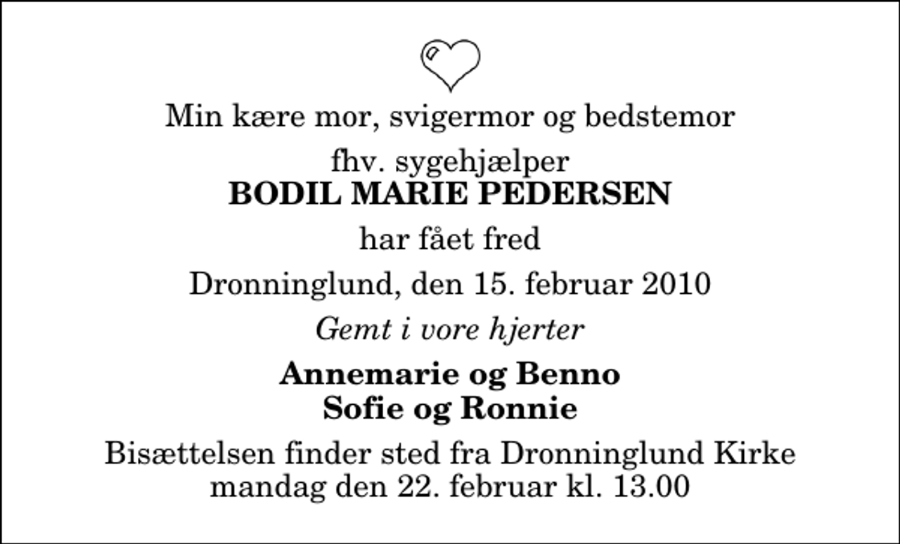 <p>Min kære mor, svigermor og bedstemor<br />fhv. sygehjælper<br />Bodil Marie Pedersen<br />har fået fred<br />Dronninglund, den 15. februar 2010<br />Gemt i vore hjerter<br />Annemarie og Benno Sofie og Ronnie<br />Bisættelsen finder sted fra Dronninglund Kirke mandag den 22. februar kl. 13.00</p>