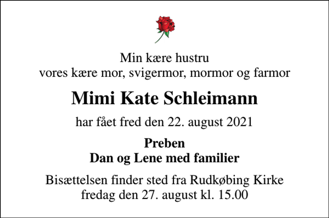 <p>Min kære hustru vores kære mor, svigermor, mormor og farmor<br />Mimi Kate Schleimann<br />har fået fred den 22. august 2021<br />Preben Dan og Lene med familier<br />Bisættelsen finder sted fra Rudkøbing Kirke fredag den 27. august kl. 15.00</p>