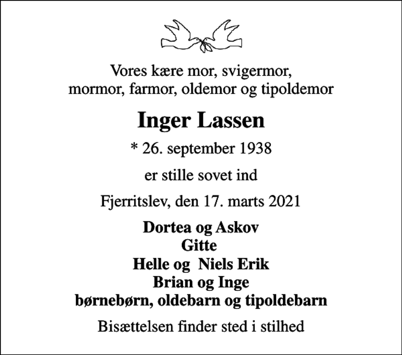 <p>Vores kære mor, svigermor, mormor, farmor, oldemor og tipoldemor<br />Inger Lassen<br />* 26. september 1938<br />er stille sovet ind<br />Fjerritslev, den 17. marts 2021<br />Dortea og Askov Gitte Helle og Niels Erik Brian og Inge børnebørn, oldebarn og tipoldebarn<br />Bisættelsen finder sted i stilhed</p>