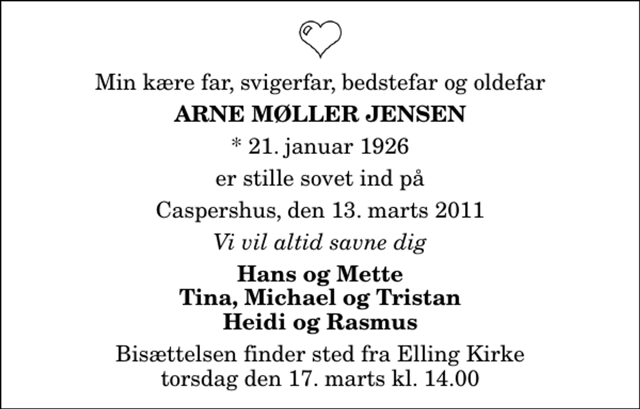 <p>Min kære far, svigerfar, bedstefar og oldefar<br />Arne Møller Jensen<br />* 21. januar 1926<br />er stille sovet ind på<br />Caspershus, den 13. marts 2011<br />Vi vil altid savne dig<br />Hans og Mette Tina, Michael og Tristan Heidi og Rasmus<br />Bisættelsen finder sted fra Elling Kirke torsdag den 17. marts kl. 14.00</p>