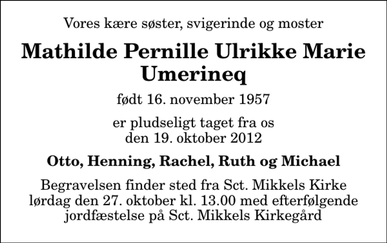 <p>Vores kære søster, svigerinde og moster<br />Mathilde Pernille Ulrikke Marie Umerineq<br />født 16. november 1957<br />er pludseligt taget fra os den 19. oktober 2012<br />Otto, Henning, Rachel, Ruth og Michael<br />Begravelsen finder sted fra Sct. Mikkels Kirke lørdag den 27. oktober kl. 13.00 med efterfølgende jordfæstelse på Sct. Mikkels Kirkegård</p>