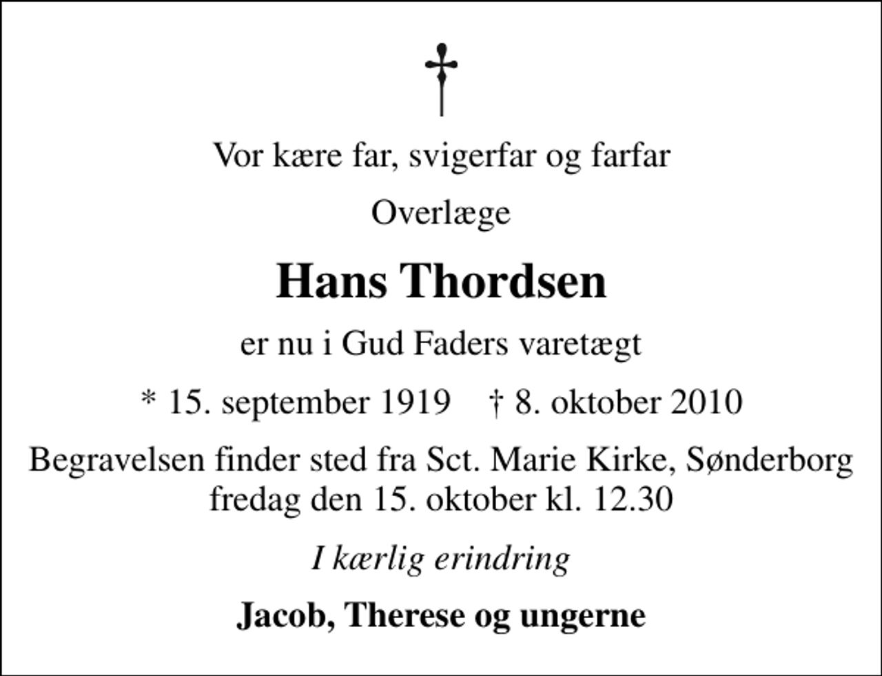<p>Vor kære far, svigerfar og farfar<br />Overlæge<br />Hans Thordsen<br />er nu i Gud Faders varetægt<br />* 15. september 1919 ✝ 8. oktober 2010<br />Begravelsen finder sted fra Sankt Marie Kirke, Sønderborg fredag den 15. oktober kl. 12.30<br />I kærlig erindring<br />Jacob, Therese og ungerne</p>