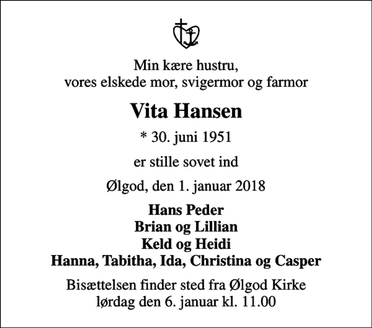 <p>Min kære hustru, vores elskede mor, svigermor og farmor<br />Vita Hansen<br />* 30. juni 1951<br />er stille sovet ind<br />Ølgod, den 1. januar 2018<br />Hans Peder Brian og Lillian Keld og Heidi Hanna, Tabitha, Ida, Christina og Casper<br />Bisættelsen finder sted fra Ølgod Kirke lørdag den 6. januar kl. 11.00</p>