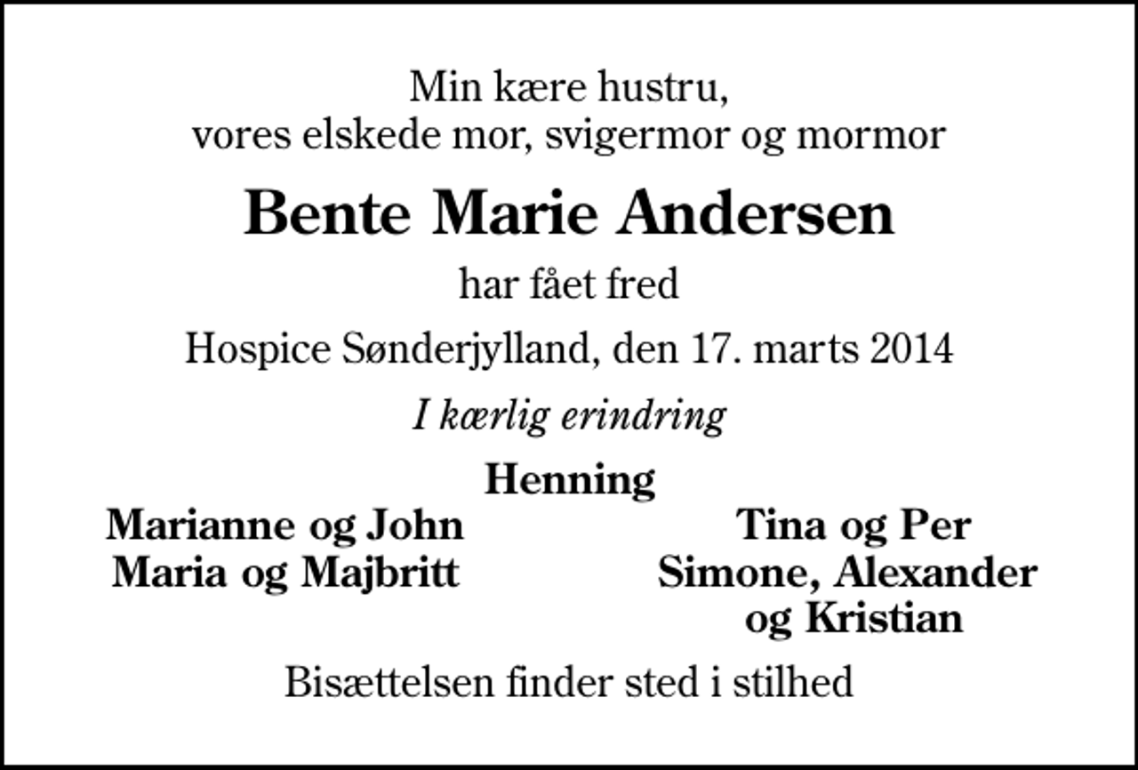 <p>Min kære hustru, vores elskede mor, svigermor og mormor<br />Bente Marie Andersen<br />har fået fred<br />Hospice Sønderjylland, den 17. marts 2014<br />I kærlig erindring<br />Henning<br />Marianne og John<br />Tina og Per<br />Maria og Majbritt<br />Simone, Alexander<br />og Kristian<br />Bisættelsen finder sted i stilhed</p>