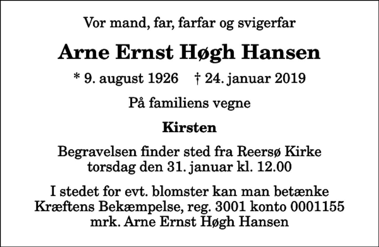 <p>Vor mand, far, farfar og svigerfar<br />Arne Ernst Høgh Hansen<br />* 9. august 1926 ✝ 24. januar 2019<br />På familiens vegne<br />Kirsten<br />Begravelsen finder sted fra Reersø Kirke torsdag den 31. januar kl. 12.00<br />I stedet for evt. blomster kan man betænke<br />Kræftens Bekæmpelse reg.3001konto0001155mrk. Arne Ernst Høgh<br />Hansen</p>