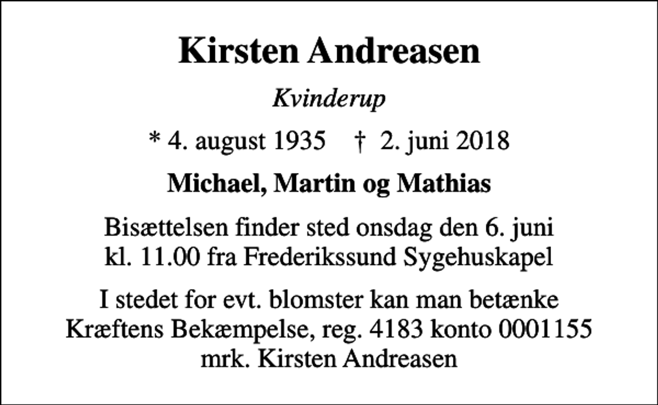 <p>Kirsten Andreasen<br />Kvinderup<br />* 4. august 1935 ✝ 2. juni 2018<br />Michael, Martin og Mathias<br />Bisættelsen finder sted onsdag den 6. juni kl. 11.00 fra Frederikssund Sygehuskapel<br />I stedet for evt. blomster kan man betænke<br />Kræftens Bekæmpelse reg.4183konto0001155mrk. Kirsten<br />Andreasen</p>