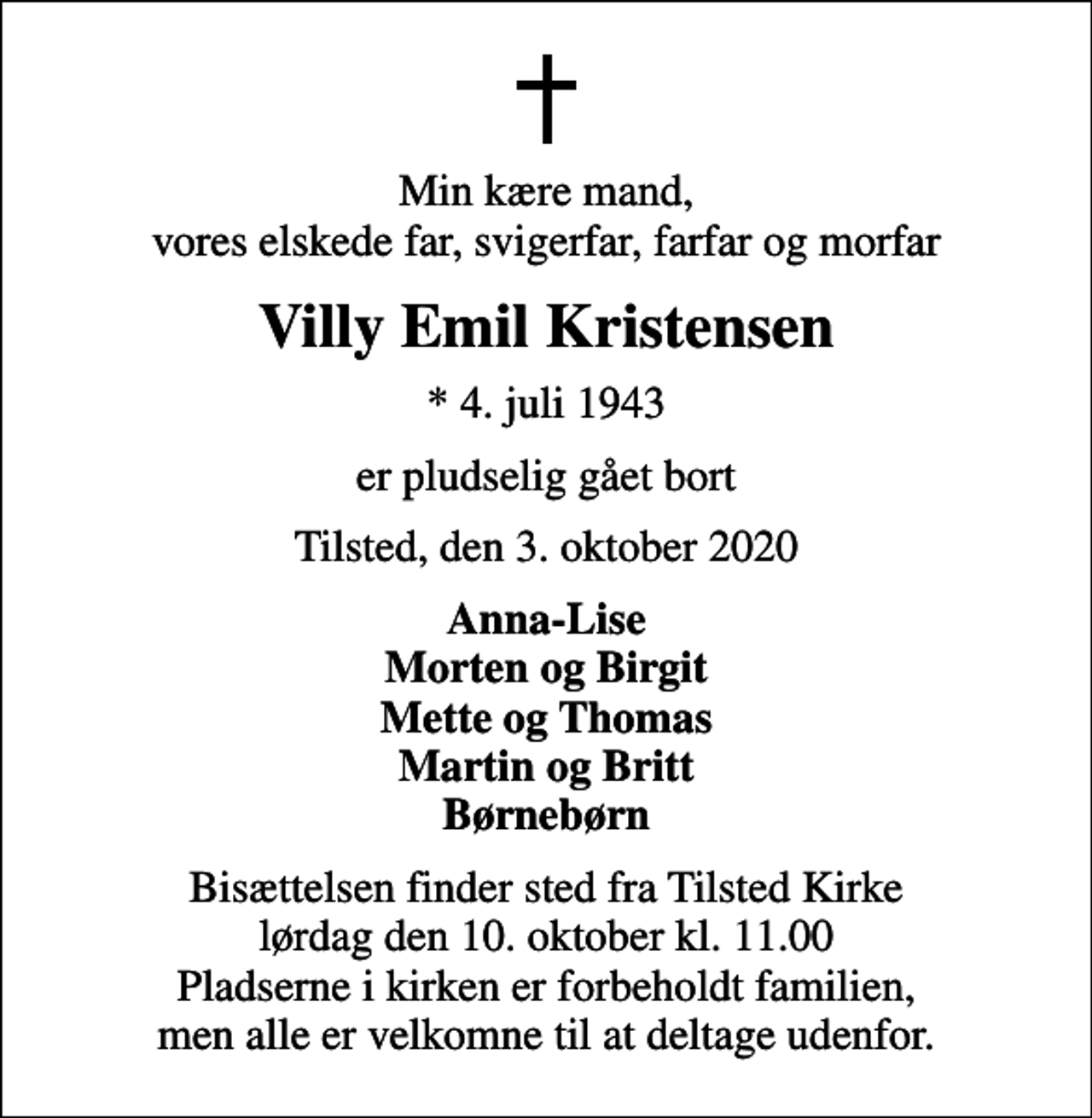 <p>Min kære mand, vores elskede far, svigerfar, farfar og morfar<br />Villy Emil Kristensen<br />* 4. juli 1943<br />er pludselig gået bort<br />Tilsted, den 3. oktober 2020<br />Anna-Lise Morten og Birgit Mette og Thomas Martin og Britt Børnebørn<br />Bisættelsen finder sted fra Tilsted Kirke lørdag den 10. oktober kl. 11.00 Pladserne i kirken er forbeholdt familien, men alle er velkomne til at deltage udenfor.</p>