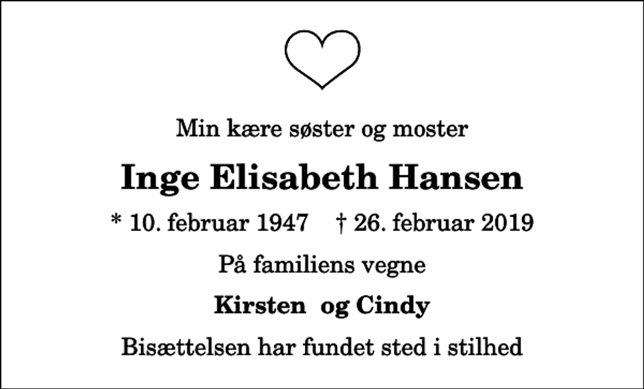<p>Min kære søster og moster<br />Inge Elisabeth Hansen<br />* 10. februar 1947 ✝ 26. februar 2019<br />På familiens vegne<br />Kirsten og Cindy<br />Bisættelsen har fundet sted i stilhed</p>