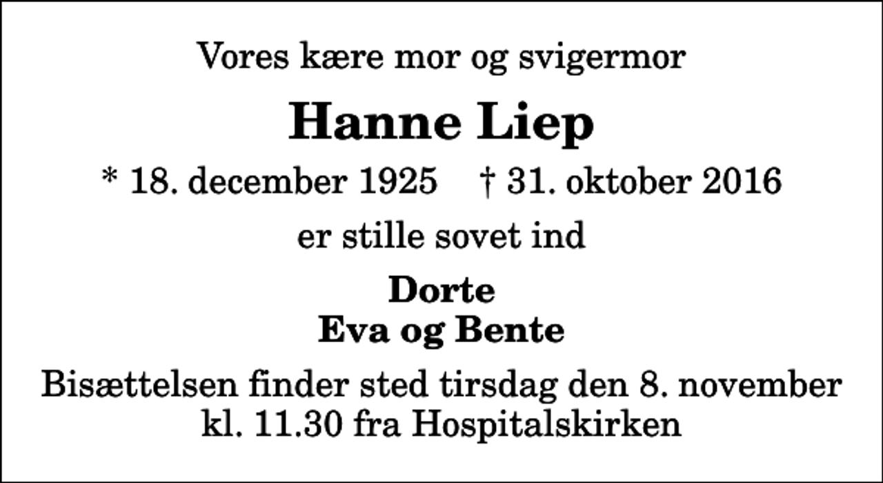 <p>Vores kære mor og svigermor<br />Hanne Liep<br />* 18. december 1925 ✝ 31. oktober 2016<br />er stille sovet ind<br />Dorte Eva og Bente<br />Bisættelsen finder sted tirsdag den 8. november kl. 11.30 fra Hospitalskirken</p>