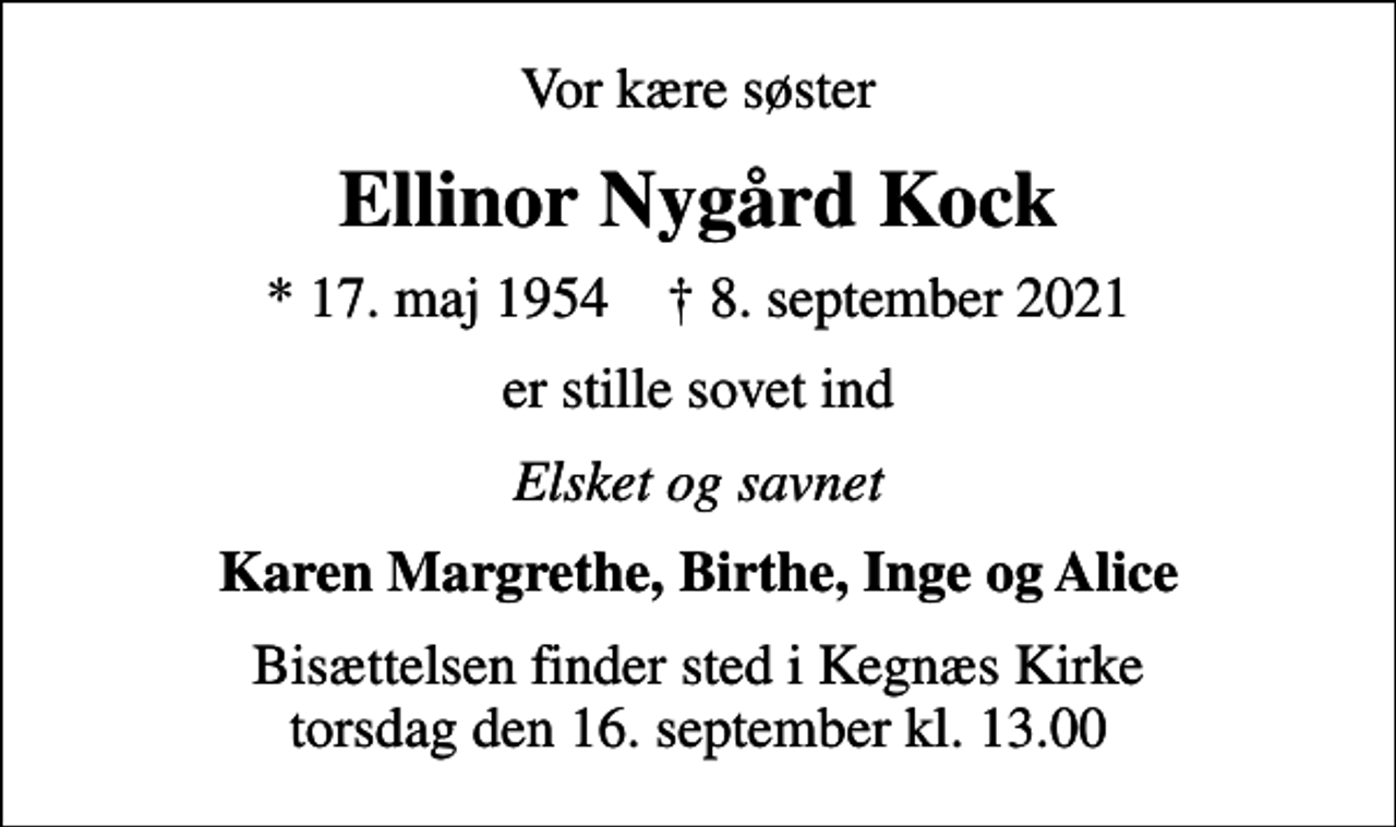<p>Vor kære søster<br />Ellinor Nygård Kock<br />* 17. maj 1954 ✝ 8. september 2021<br />er stille sovet ind<br />Elsket og savnet<br />Karen Margrethe, Birthe, Inge og Alice<br />Bisættelsen finder sted i Kegnæs Kirke torsdag den 16. september kl. 13.00</p>