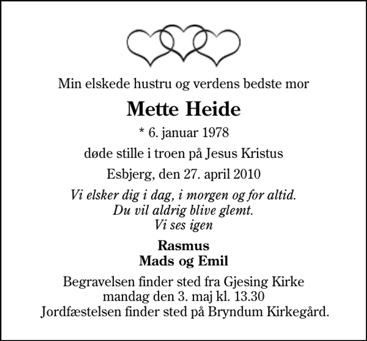 <p>Min elskede hustru og verdens bedste mor<br />Mette Heide<br />* 6. januar 1978<br />døde stille i troen på Jesus Kristus<br />Esbjerg, den 27. april 2010<br />Vi elsker dig i dag, i morgen og for altid. Du vil aldrig blive glemt. Vi ses igen<br />Rasmus Mads og Emil<br />Begravelsen finder sted fra Gjesing Kirke mandag den 3. maj kl. 13.30 Jordfæstelsen finder sted på Bryndum Kirkegård.</p>