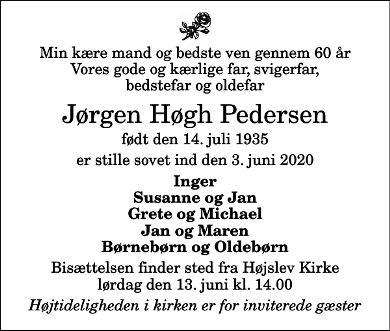 <p>Min kære mand og bedste ven gennem 60 år Vores gode og kærlige far, svigerfar, bedstefar og oldefar<br />Jørgen Høgh Pedersen<br />født den 14. juli 1935<br />er stille sovet ind den 3. juni 2020<br />Inger Susanne og Jan Grete og Michael Jan og Maren Børnebørn og Oldebørn<br />Bisættelsen finder sted fra Højslev Kirke lørdag den 13. juni kl. 14.00<br />Højtideligheden i kirken er for inviterede gæster</p>