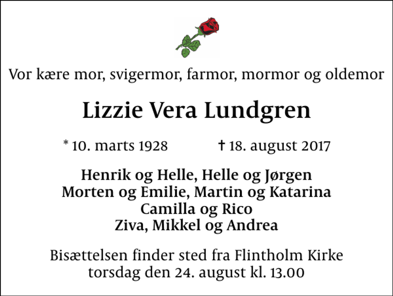 <p>Vor kære mor, svigermor, farmor, mormor og oldemor<br />Lizzie Vera Lundgren<br />* 10. marts 1928 ✝ 18. august 2017<br />Henrik og Helle, Helle og Jørgen Morten og Emilie, Martin og Katarina Camilla og Rico Ziva, Mikkel og Andrea<br />Bisættelsen finder sted fra Flintholm Kirke torsdag den 24. august kl. 13.00</p>