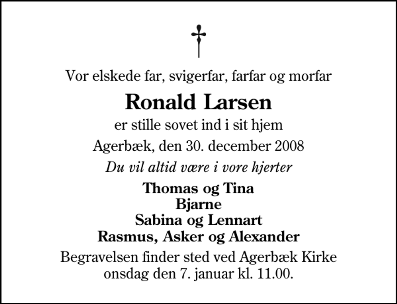 <p>Vor elskede far, svigerfar, farfar og morfar<br />Ronald Larsen<br />er stille sovet ind i sit hjem<br />Agerbæk, den 30. december 2008<br />Du vil altid være i vore hjerter<br />Thomas og Tina Bjarne Sabina og Lennart Rasmus, Asker og Alexander<br />Begravelsen finder sted ved Agerbæk Kirke onsdag den 7. januar kl. 11.00</p>