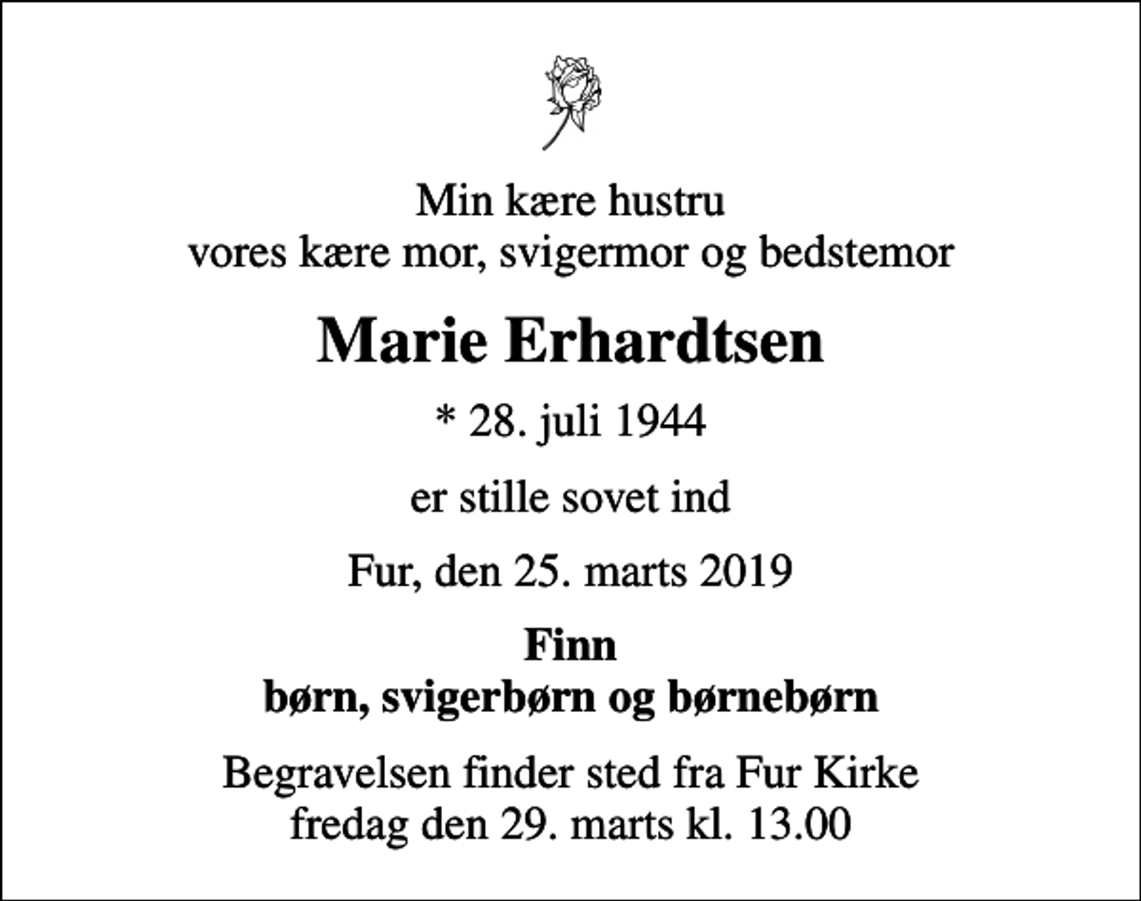 <p>Min kære hustru vores kære mor, svigermor og bedstemor<br />Marie Erhardtsen<br />* 28. juli 1944<br />er stille sovet ind<br />Fur, den 25. marts 2019<br />Finn børn, svigerbørn og børnebørn<br />Begravelsen finder sted fra Fur Kirke fredag den 29. marts kl. 13.00</p>