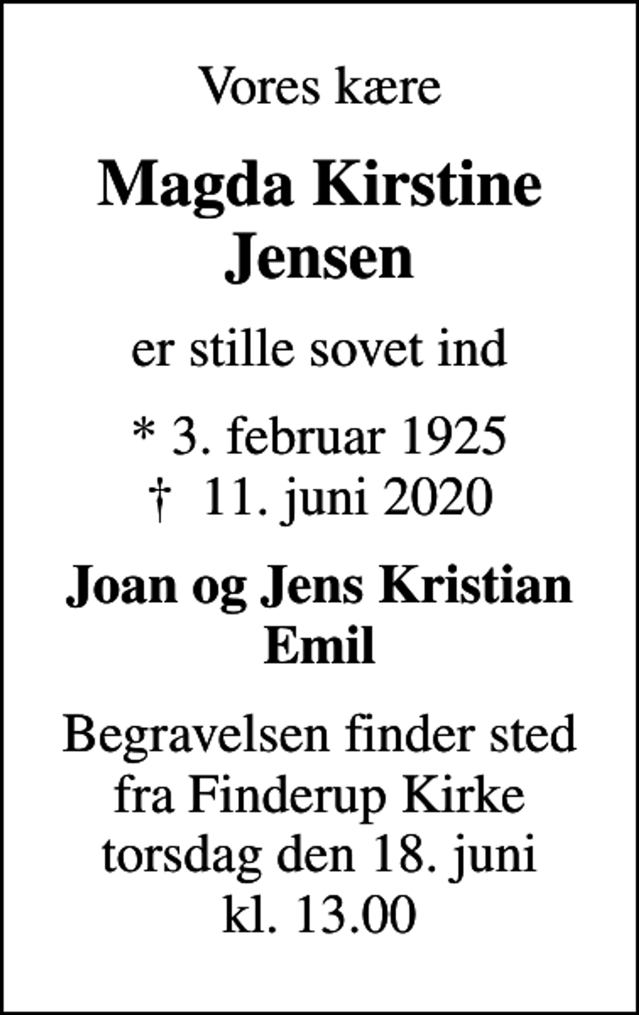 <p>Vores kære<br />Magda Kirstine Jensen<br />er stille sovet ind<br />* 3. februar 1925<br />✝ 11. juni 2020<br />Joan og Jens Kristian Emil<br />Begravelsen finder sted fra Finderup Kirke torsdag den 18. juni kl. 13.00</p>