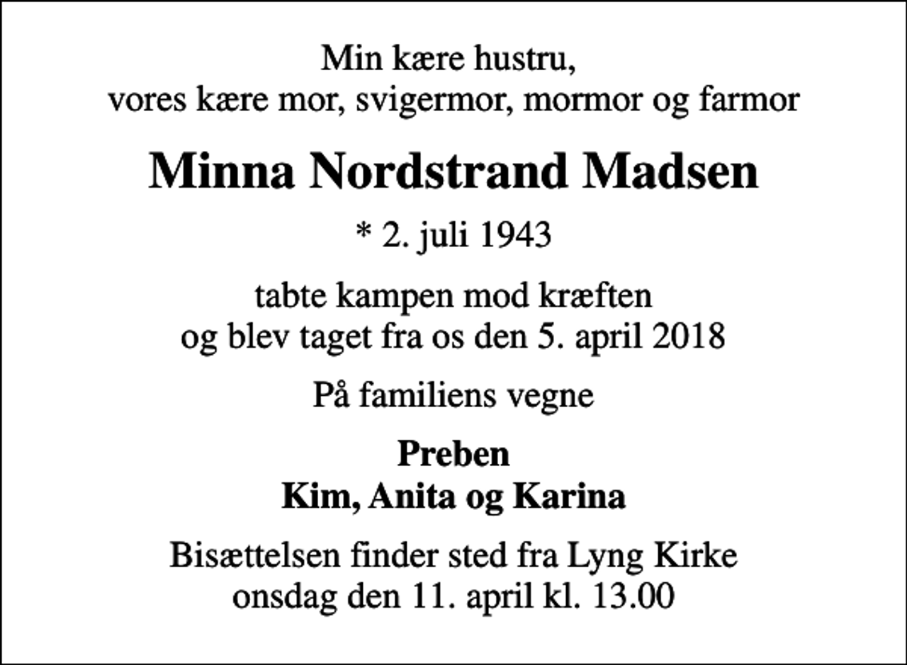 <p>Min kære hustru, vores kære mor, svigermor, mormor og farmor<br />Minna Nordstrand Madsen<br />* 2. juli 1943<br />tabte kampen mod kræften og blev taget fra os den 5. april 2018<br />På familiens vegne<br />Preben Kim, Anita og Karina<br />Bisættelsen finder sted fra Lyng Kirke onsdag den 11. april kl. 13.00</p>