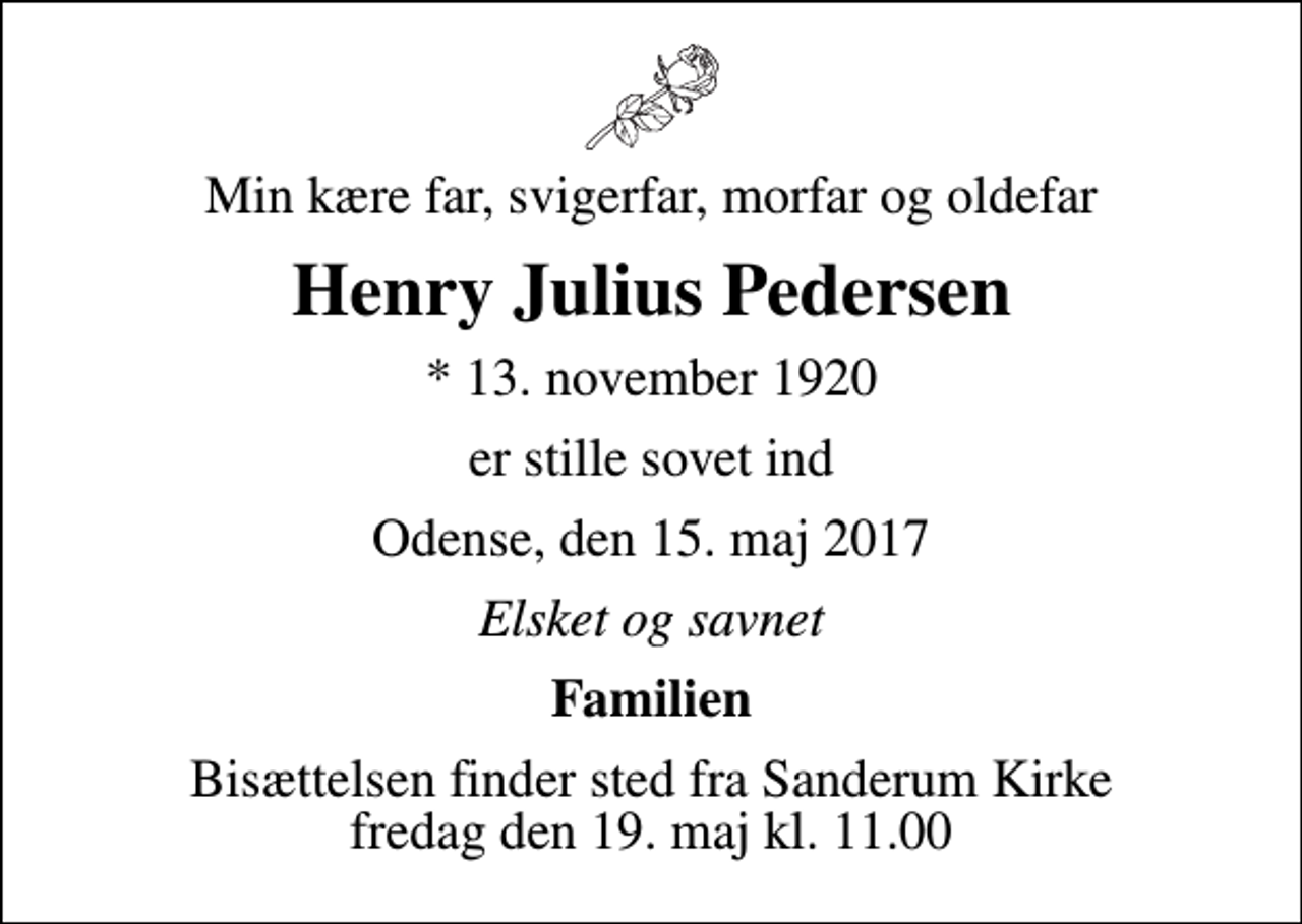 <p>Min kære far, svigerfar, morfar og oldefar<br />Henry Julius Pedersen<br />* 13. november 1920<br />er stille sovet ind<br />Odense, den 15. maj 2017<br />Elsket og savnet<br />Familien<br />Bisættelsen finder sted fra Sanderum Kirke fredag den 19. maj kl. 11.00</p>