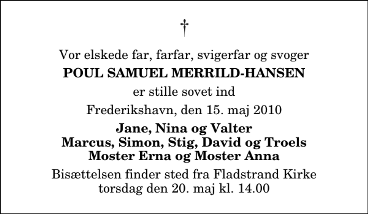 <p>Vor elskede far, farfar, svigerfar og svoger<br />Poul Samuel Merrild-Hansen<br />er stille sovet ind<br />Frederikshavn, den 15. maj 2010<br />Jane, Nina og Valter Marcus, Simon, Stig, David og Troels Moster Erna og Moster Anna<br />Bisættelsen finder sted fra Fladstrand Kirke torsdag den 20. maj kl. 14.00</p>