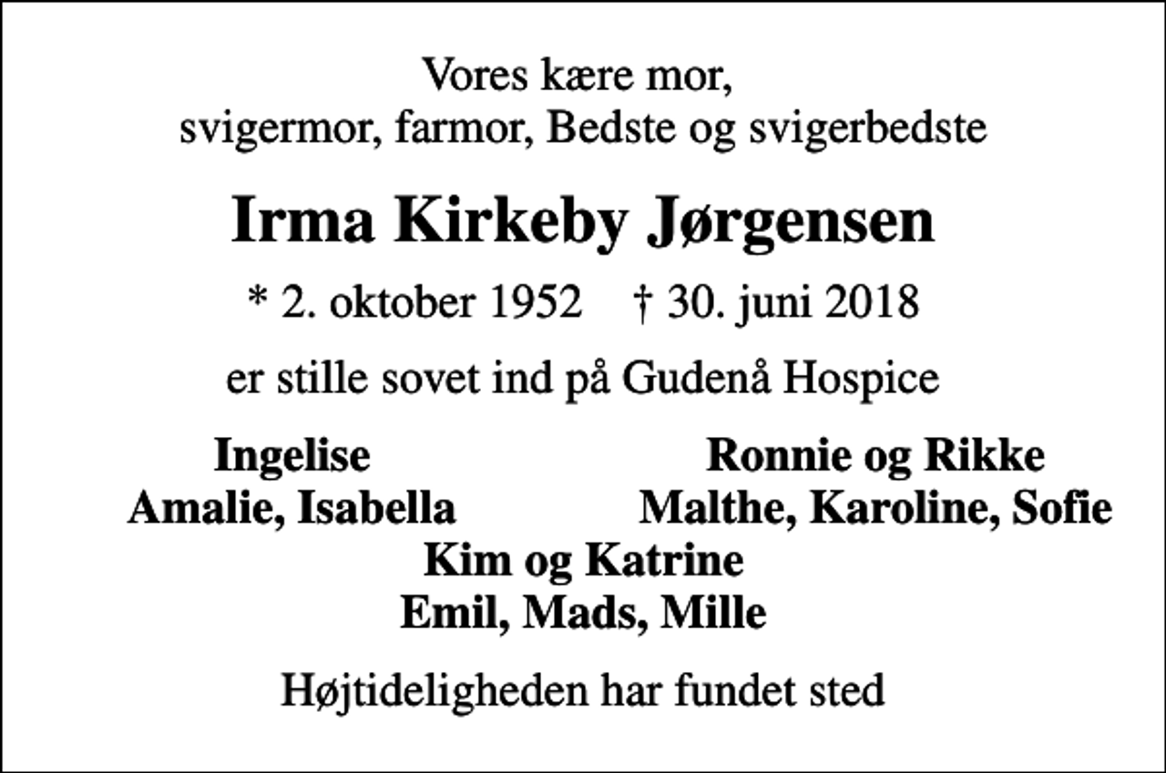<p>Vores kære mor, svigermor, farmor, Bedste og svigerbedste<br />Irma Kirkeby Jørgensen<br />* 2. oktober 1952 ✝ 30. juni 2018<br />er stille sovet ind på Gudenå Hospice<br />Ingelise<br />Ronnie og Rikke<br />Amalie, Isabella<br />Malthe, Karoline, Sofie<br />Højtideligheden har fundet sted</p>