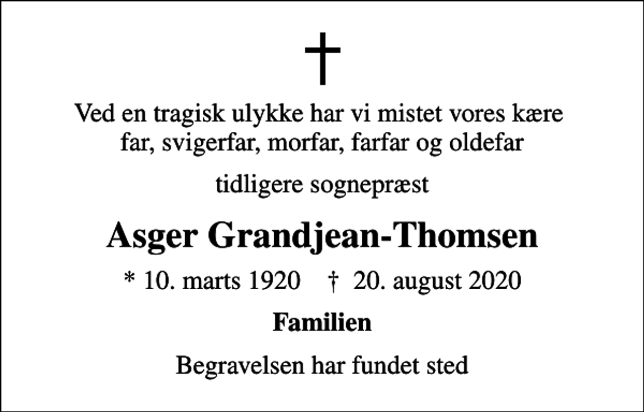 <p>Ved en tragisk ulykke har vi mistet vores kære far, svigerfar, morfar, farfar og oldefar<br />tidligere sognepræst<br />Asger Grandjean-Thomsen<br />* 10. marts 1920 ✝ 20. august 2020<br />Familien<br />Begravelsen har fundet sted</p>