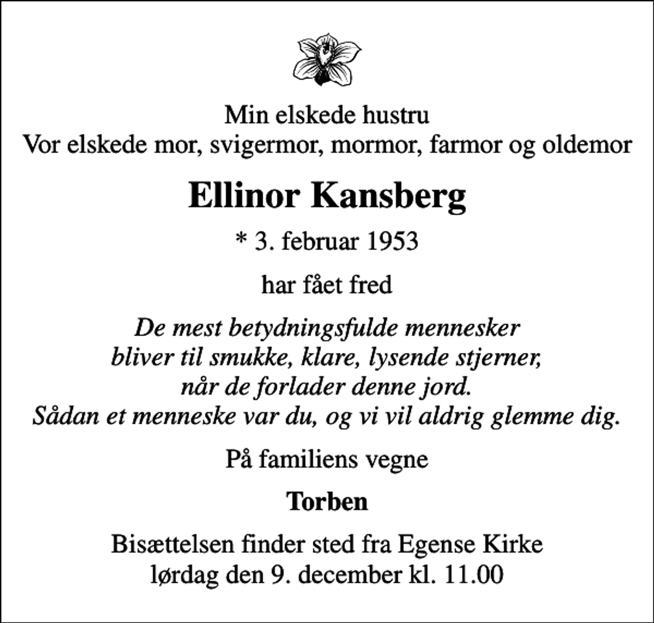 <p>Min elskede hustru Vor elskede mor, svigermor, mormor, farmor og oldemor<br />Ellinor Kansberg<br />* 3. februar 1953<br />har fået fred<br />De mest betydningsfulde mennesker bliver til smukke, klare, lysende stjerner, når de forlader denne jord. Sådan et menneske var du, og vi vil aldrig glemme dig.<br />På familiens vegne<br />Torben<br />Bisættelsen finder sted fra Egense Kirke lørdag den 9. december kl. 11.00</p>