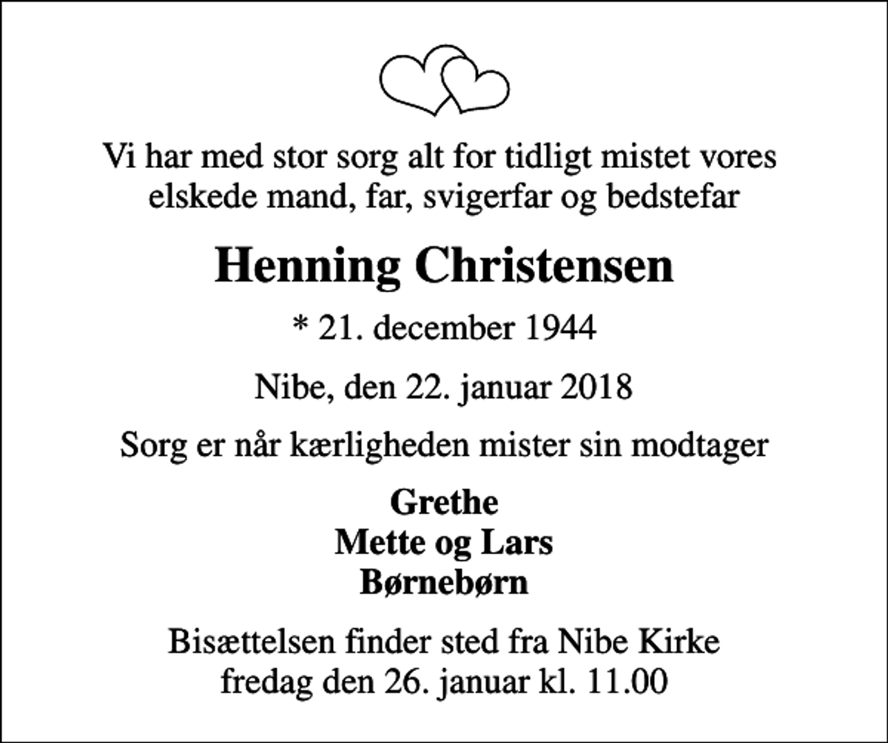 <p>Vi har med stor sorg alt for tidligt mistet vores elskede mand, far, svigerfar og bedstefar<br />Henning Christensen<br />* 21. december 1944<br />Nibe, den 22. januar 2018<br />Sorg er når kærligheden mister sin modtager<br />Grethe Mette og Lars Børnebørn<br />Bisættelsen finder sted fra Nibe Kirke fredag den 26. januar kl. 11.00</p>