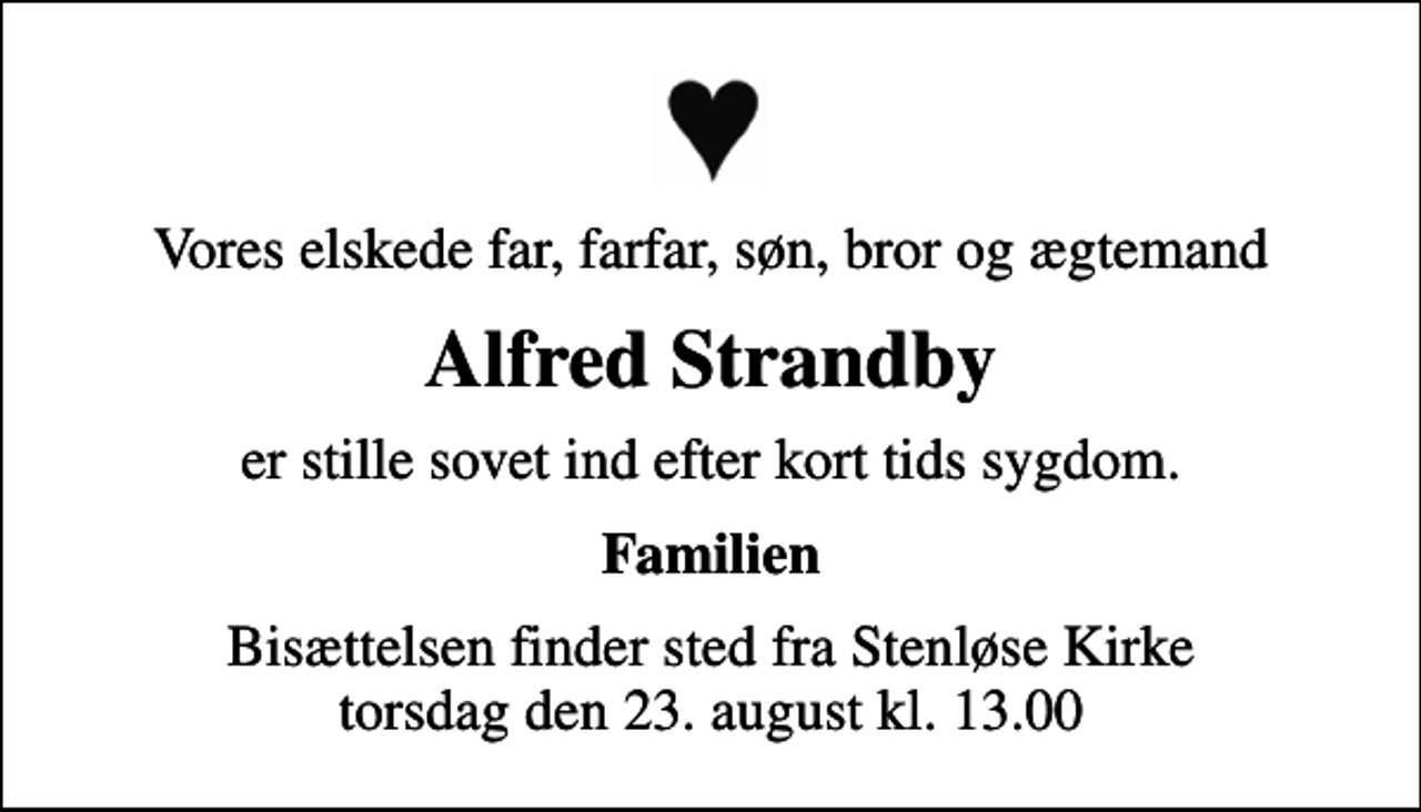 <p>Vores elskede far, farfar, søn, bror og ægtemand<br />Alfred Strandby<br />er stille sovet ind efter kort tids sygdom.<br />Familien<br />Bisættelsen finder sted fra Stenløse Kirke torsdag den 23. august kl. 13.00</p>