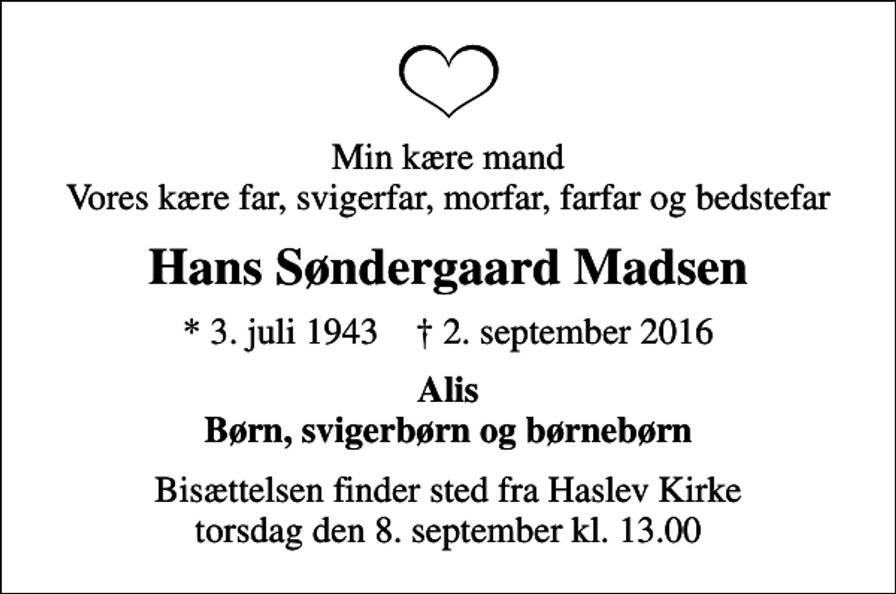 <p>Min kære mand Vores kære far, svigerfar, morfar, farfar og bedstefar<br />Hans Søndergaard Madsen<br />* 3. juli 1943 ✝ 2. september 2016<br />Alis Børn, svigerbørn og børnebørn<br />Bisættelsen finder sted fra Haslev Kirke torsdag den 8. september kl. 13.00</p>