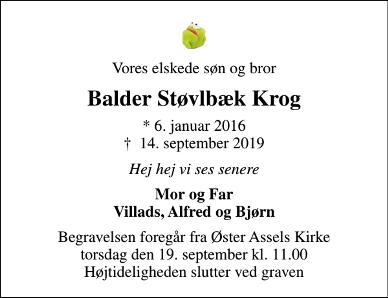 <p>Vores elskede søn og bror<br />Balder Støvlbæk Krog<br />* 6. januar 2016<br />✝ 14. september 2019<br />Hej hej vi ses senere<br />Mor og Far Villads, Alfred og Bjørn<br />Begravelsen foregår fra Øster Assels Kirke torsdag den 19. september kl. 11.00 Højtideligheden slutter ved graven</p>