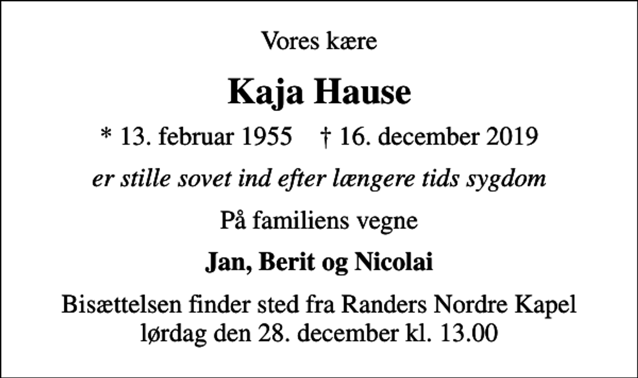 <p>Vores kære<br />Kaja Hause<br />* 13. februar 1955 ✝ 16. december 2019<br />er stille sovet ind efter længere tids sygdom<br />På familiens vegne<br />Jan, Berit og Nicolai<br />Bisættelsen finder sted fra Randers Nordre Kapel lørdag den 28. december kl. 13.00</p>