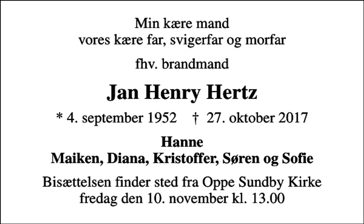 <p>Min kære mand vores kære far, svigerfar og morfar<br />fhv. brandmand<br />Jan Henry Hertz<br />* 4. september 1952 ✝ 27. oktober 2017<br />Hanne Maiken, Diana, Kristoffer, Søren og Sofie<br />Bisættelsen finder sted fra Oppe Sundby Kirke fredag den 10. november kl. 13.00</p>