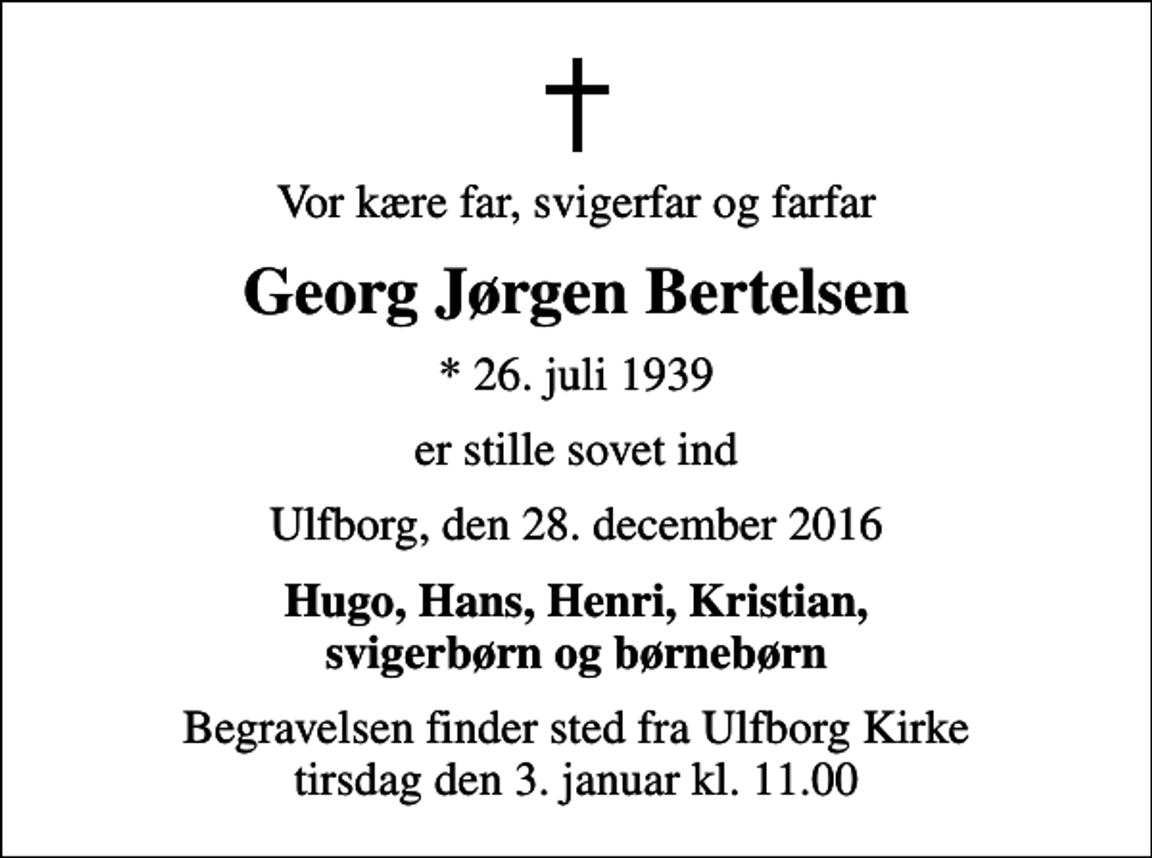<p>Vor kære far, svigerfar og farfar<br />Georg Jørgen Bertelsen<br />* 26. juli 1939<br />er stille sovet ind<br />Ulfborg, den 28. december 2016<br />Hugo, Hans, Henri, Kristian, svigerbørn og børnebørn<br />Begravelsen finder sted fra Ulfborg Kirke tirsdag den 3. januar kl. 11.00</p>